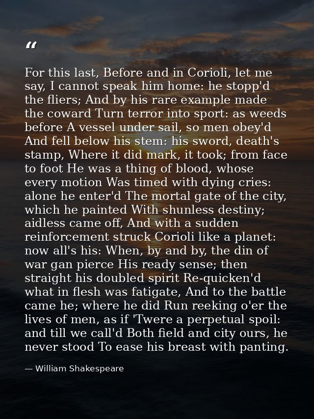 For this last, Before and in Corioli, let me say, I cannot speak him home: he stopp'd the fliers; And by his rare exampl — William Shakespeare