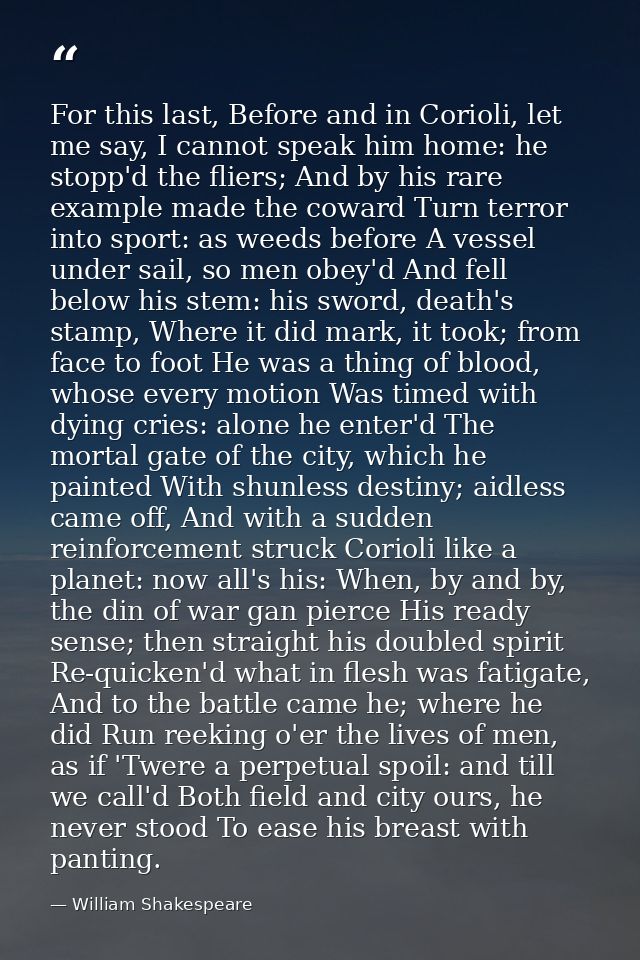 For this last, Before and in Corioli, let me say, I cannot speak him home: he stopp'd the fliers; And by his rare exampl — William Shakespeare