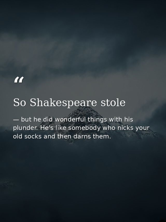 So Shakespeare stole — but he did wonderful things with his plunder. He's like somebody who nicks your old socks and then darns them.