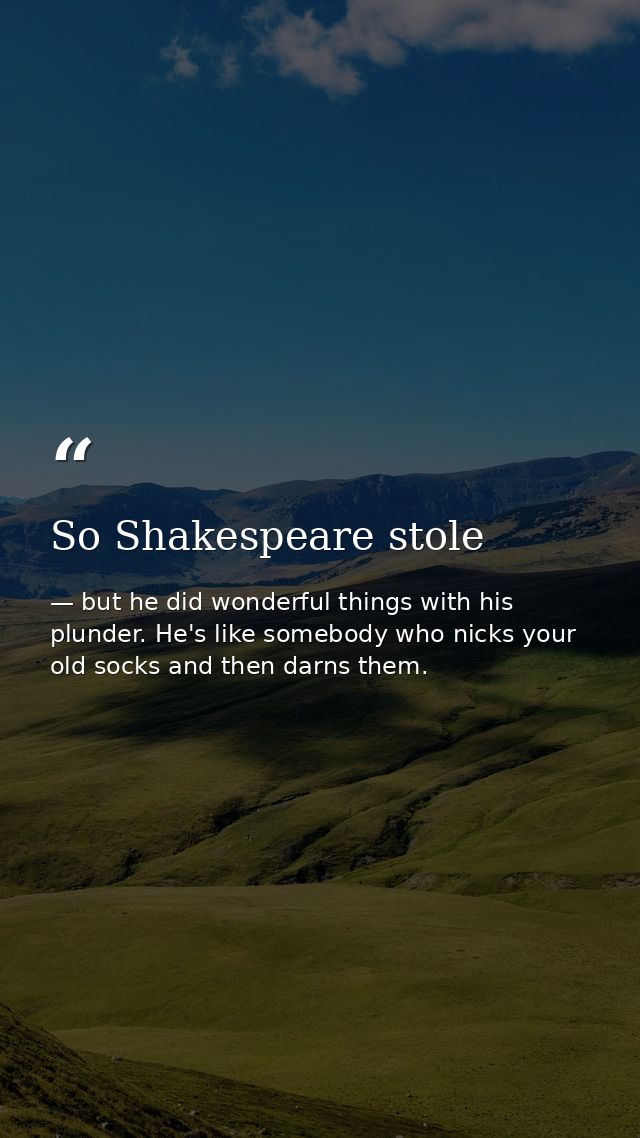 So Shakespeare stole — but he did wonderful things with his plunder. He's like somebody who nicks your old socks and then darns them.