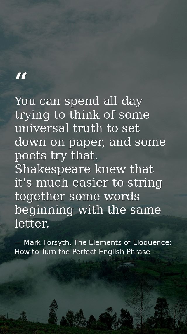 You can spend all day trying to think of some universal truth to set down on paper, and some poets try that. Shakespeare — Mark Forsyth, The Elements of Eloquence: How to Turn the Perfect English Phrase
