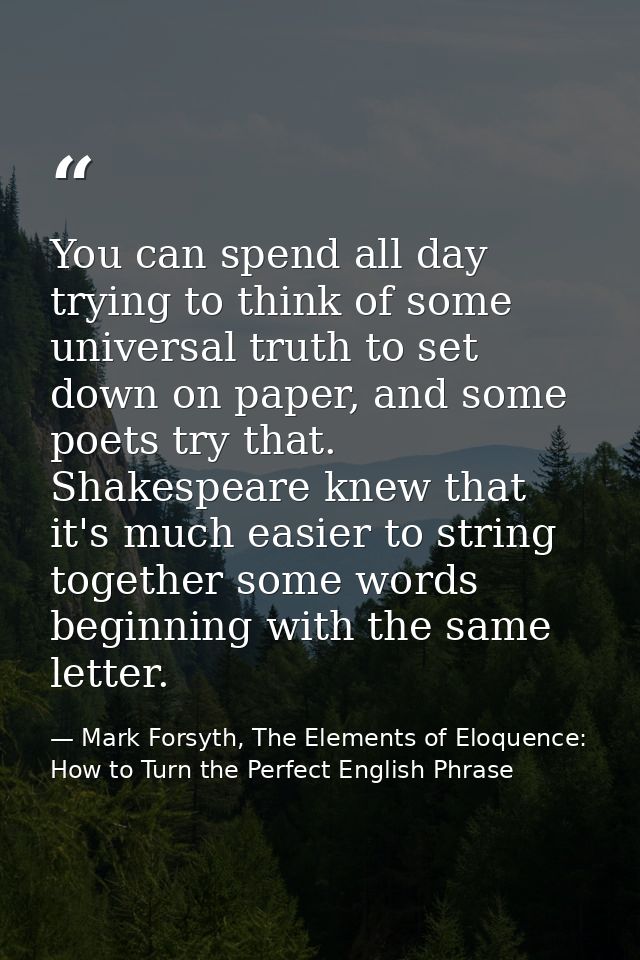 You can spend all day trying to think of some universal truth to set down on paper, and some poets try that. Shakespeare — Mark Forsyth, The Elements of Eloquence: How to Turn the Perfect English Phrase
