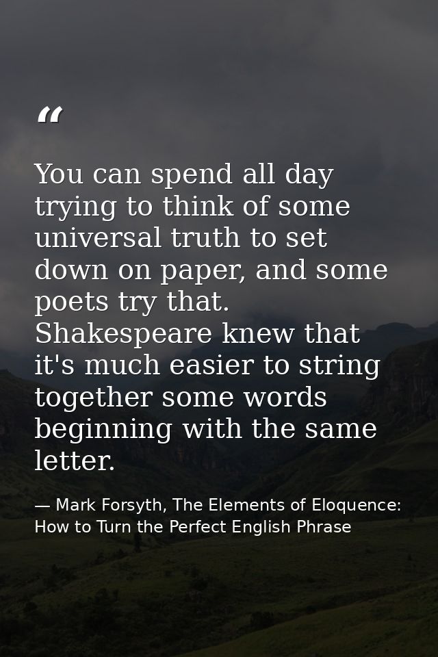 You can spend all day trying to think of some universal truth to set down on paper, and some poets try that. Shakespeare — Mark Forsyth, The Elements of Eloquence: How to Turn the Perfect English Phrase