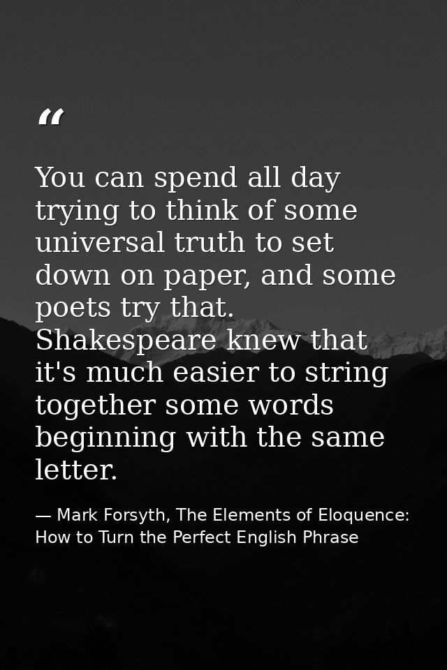 You can spend all day trying to think of some universal truth to set down on paper, and some poets try that. Shakespeare — Mark Forsyth, The Elements of Eloquence: How to Turn the Perfect English Phrase