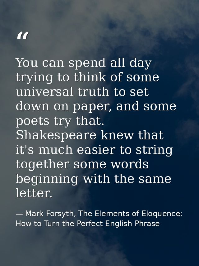 You can spend all day trying to think of some universal truth to set down on paper, and some poets try that. Shakespeare — Mark Forsyth, The Elements of Eloquence: How to Turn the Perfect English Phrase