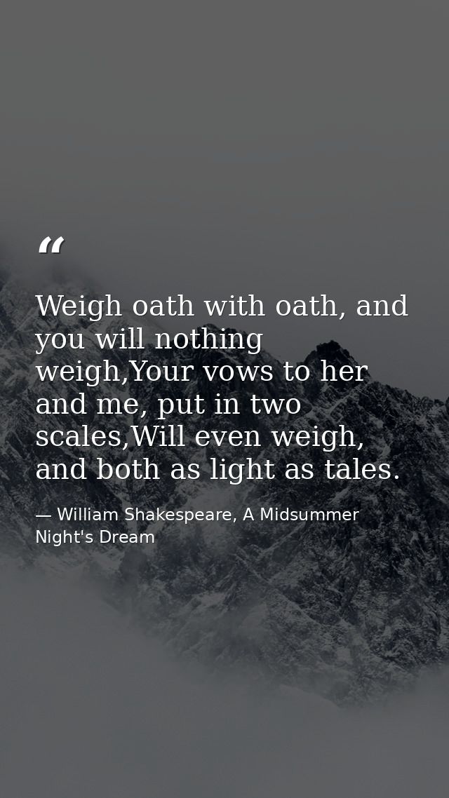 Weigh oath with oath, and you will nothing weigh,Your vows to her and me, put in two scales,Will even weigh, and both as — William Shakespeare, A Midsummer Night's Dream