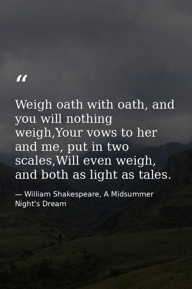 Weigh oath with oath, and you will nothing weigh,Your vows to her and me, put in two scales,Will even weigh, and both as — William Shakespeare, A Midsummer Night's Dream