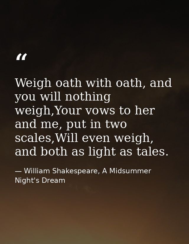Weigh oath with oath, and you will nothing weigh,Your vows to her and me, put in two scales,Will even weigh, and both as — William Shakespeare, A Midsummer Night's Dream