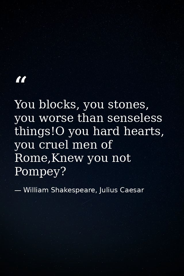 You blocks, you stones, you worse than senseless things!O you hard hearts, you cruel men of Rome,Knew you not Pompey? — William Shakespeare, Julius Caesar