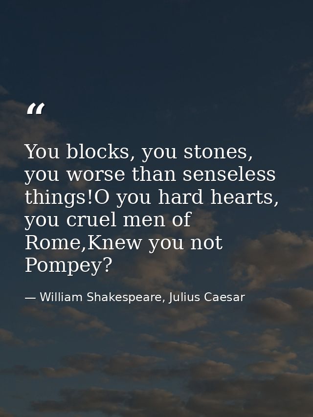 You blocks, you stones, you worse than senseless things!O you hard hearts, you cruel men of Rome,Knew you not Pompey? — William Shakespeare, Julius Caesar