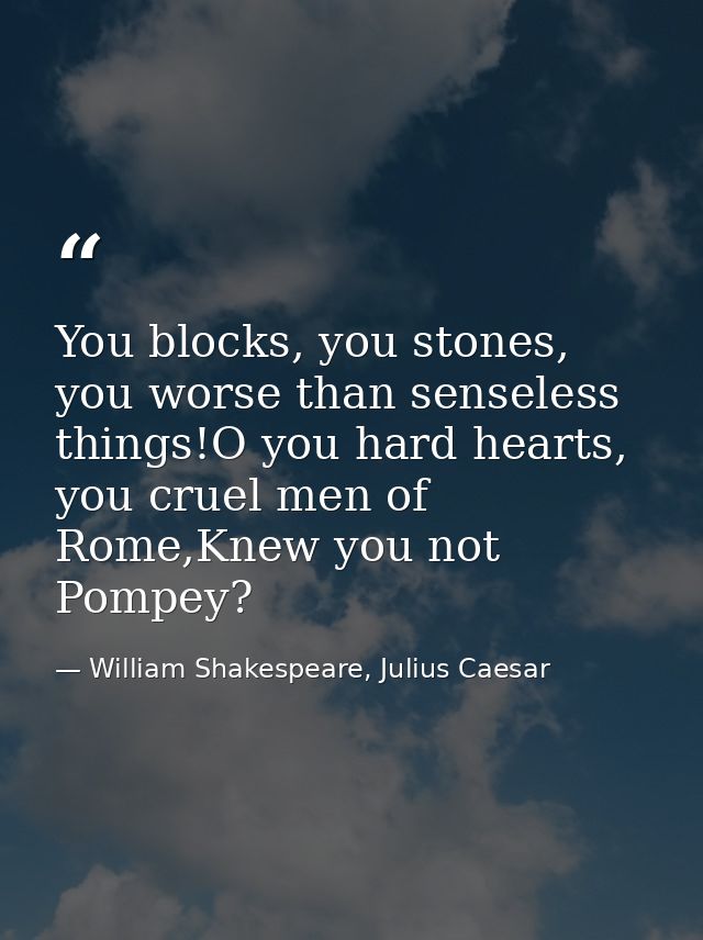 You blocks, you stones, you worse than senseless things!O you hard hearts, you cruel men of Rome,Knew you not Pompey? — William Shakespeare, Julius Caesar