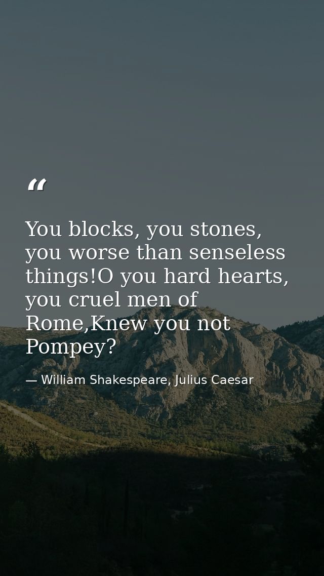 You blocks, you stones, you worse than senseless things!O you hard hearts, you cruel men of Rome,Knew you not Pompey? — William Shakespeare, Julius Caesar