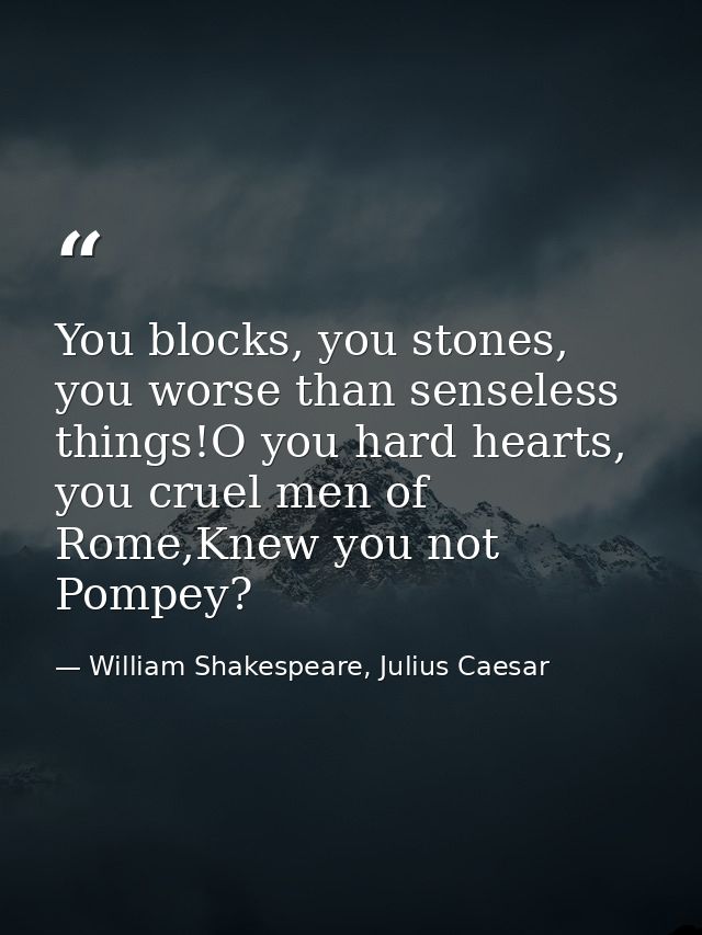 You blocks, you stones, you worse than senseless things!O you hard hearts, you cruel men of Rome,Knew you not Pompey? — William Shakespeare, Julius Caesar
