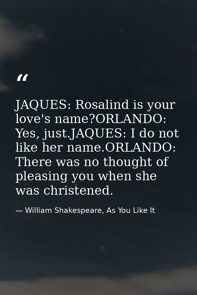JAQUES: Rosalind is your love's name?ORLANDO: Yes, just.JAQUES: I do not like her name.ORLANDO: There was no thought of  — William Shakespeare, As You Like It