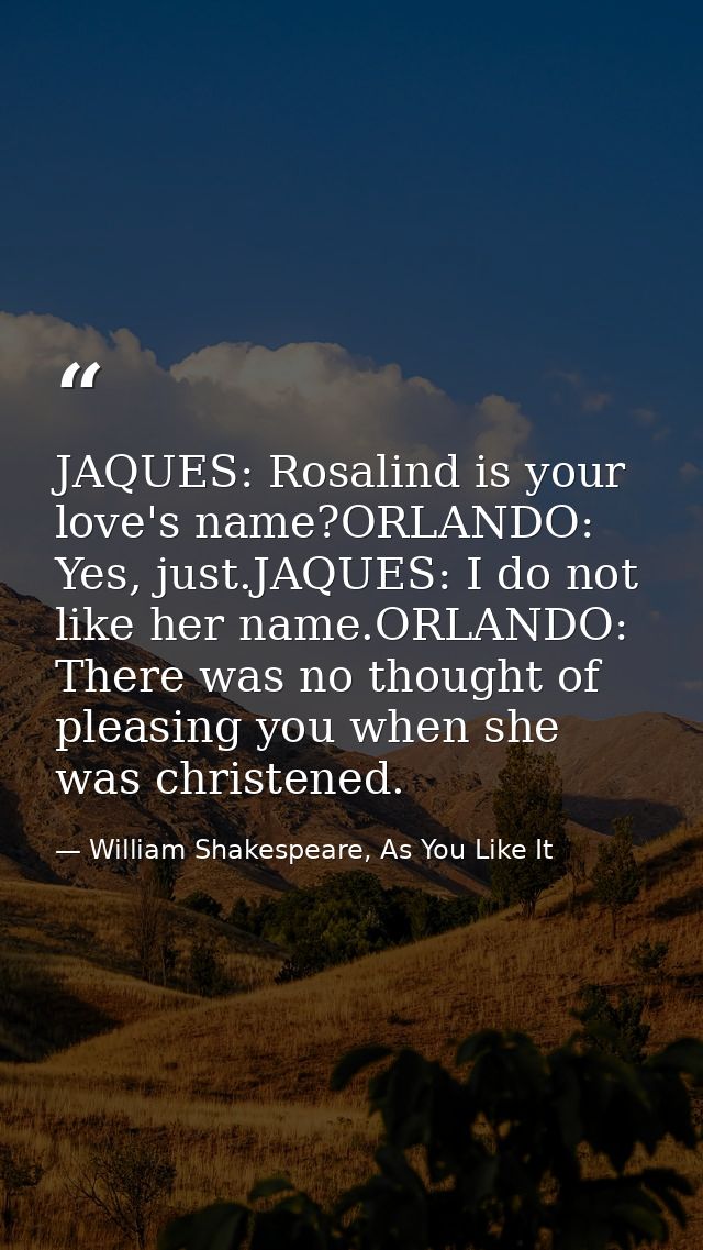 JAQUES: Rosalind is your love's name?ORLANDO: Yes, just.JAQUES: I do not like her name.ORLANDO: There was no thought of  — William Shakespeare, As You Like It