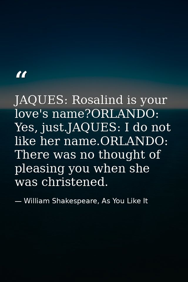 JAQUES: Rosalind is your love's name?ORLANDO: Yes, just.JAQUES: I do not like her name.ORLANDO: There was no thought of  — William Shakespeare, As You Like It