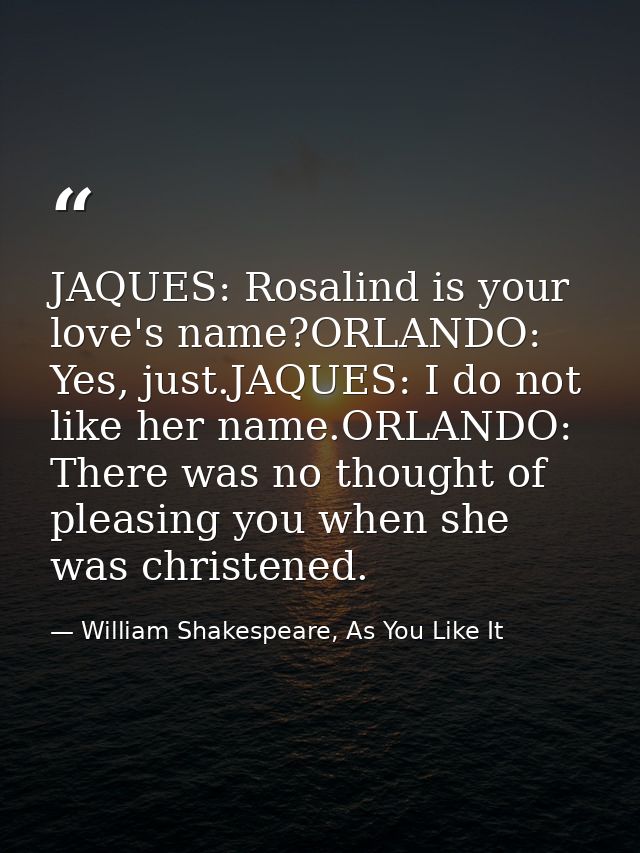 JAQUES: Rosalind is your love's name?ORLANDO: Yes, just.JAQUES: I do not like her name.ORLANDO: There was no thought of  — William Shakespeare, As You Like It