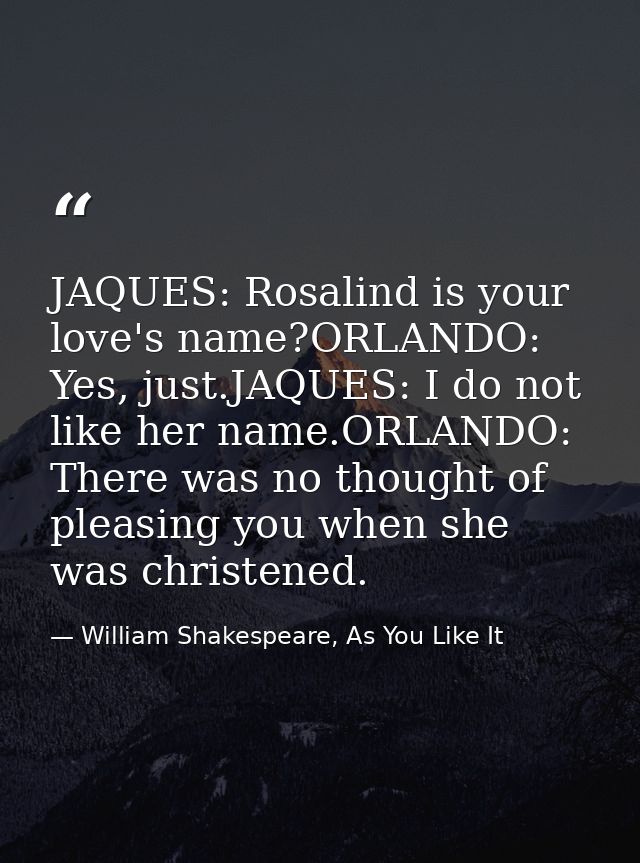 JAQUES: Rosalind is your love's name?ORLANDO: Yes, just.JAQUES: I do not like her name.ORLANDO: There was no thought of  — William Shakespeare, As You Like It
