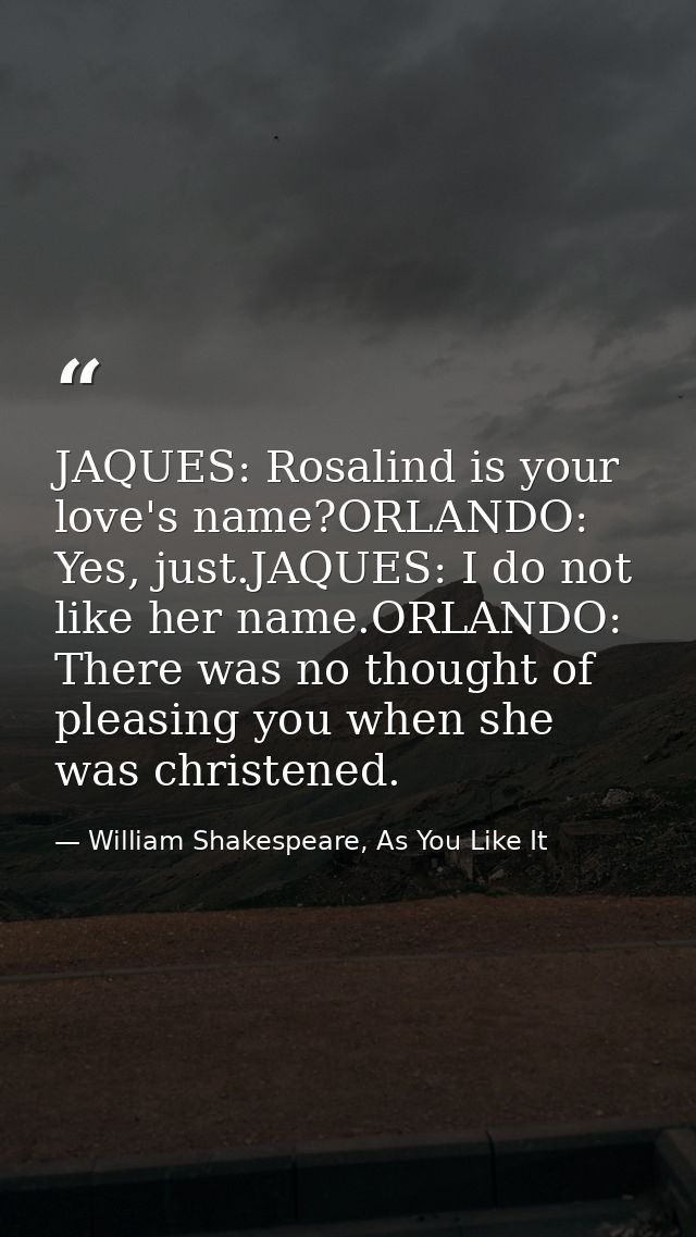 JAQUES: Rosalind is your love's name?ORLANDO: Yes, just.JAQUES: I do not like her name.ORLANDO: There was no thought of  — William Shakespeare, As You Like It