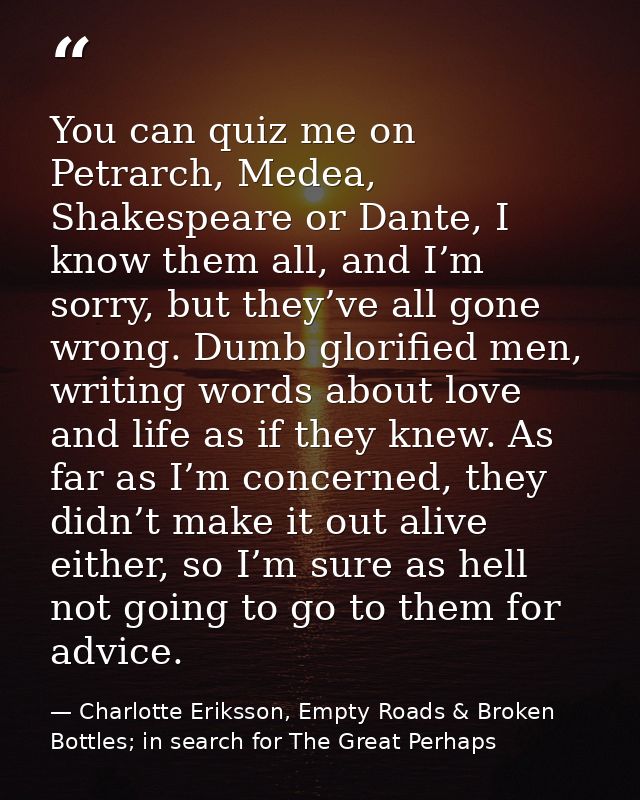 You can quiz me on Petrarch, Medea, Shakespeare or Dante, I know them all, and I’m sorry, but they’ve all gone wrong. Du — Charlotte Eriksson, Empty Roads & Broken Bottles; in search for The Great Perhaps
