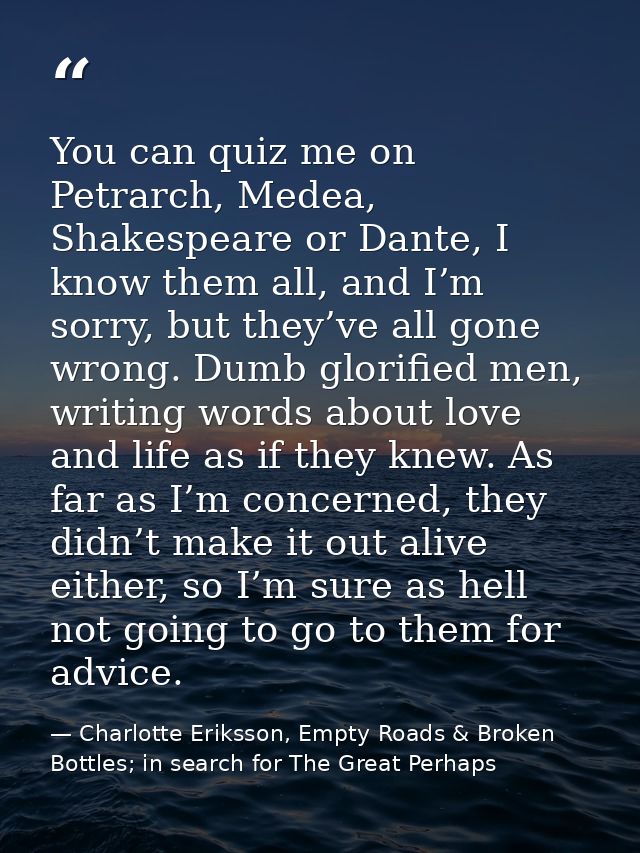 You can quiz me on Petrarch, Medea, Shakespeare or Dante, I know them all, and I’m sorry, but they’ve all gone wrong. Du — Charlotte Eriksson, Empty Roads & Broken Bottles; in search for The Great Perhaps