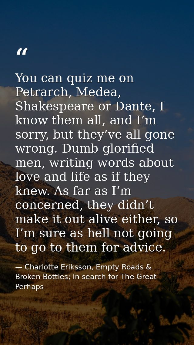 You can quiz me on Petrarch, Medea, Shakespeare or Dante, I know them all, and I’m sorry, but they’ve all gone wrong. Du — Charlotte Eriksson, Empty Roads & Broken Bottles; in search for The Great Perhaps