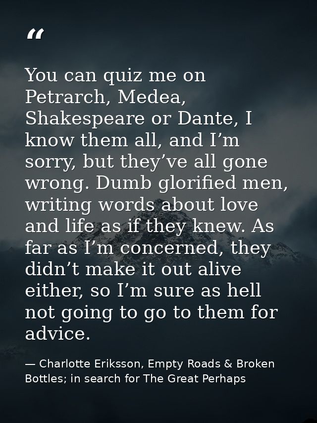 You can quiz me on Petrarch, Medea, Shakespeare or Dante, I know them all, and I’m sorry, but they’ve all gone wrong. Du — Charlotte Eriksson, Empty Roads & Broken Bottles; in search for The Great Perhaps