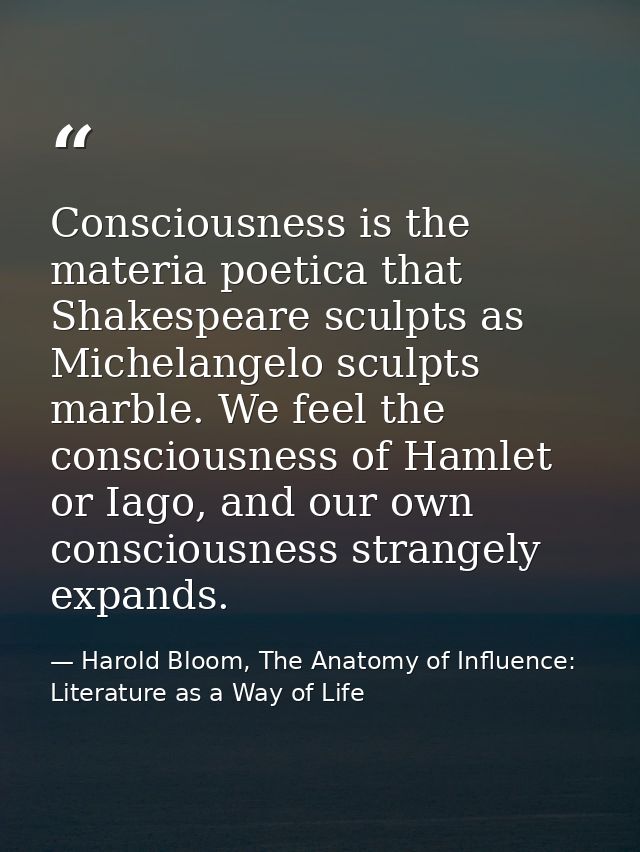Consciousness is the materia poetica that Shakespeare sculpts as Michelangelo sculpts marble. We feel the consciousness  — Harold Bloom, The Anatomy of Influence: Literature as a Way of Life