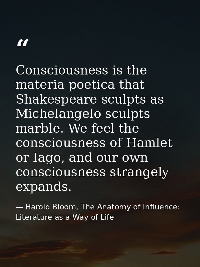 Consciousness is the materia poetica that Shakespeare sculpts as Michelangelo sculpts marble. We feel the consciousness  — Harold Bloom, The Anatomy of Influence: Literature as a Way of Life
