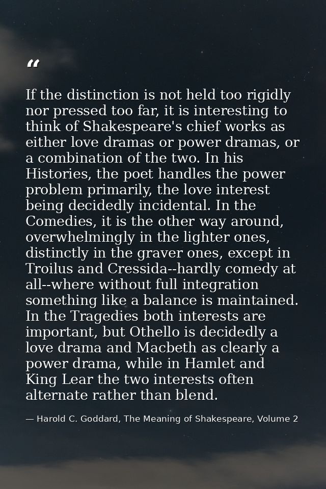 If the distinction is not held too rigidly nor pressed too far, it is interesting to think of Shakespeare's chief works  — Harold C. Goddard, The Meaning of Shakespeare, Volume 2