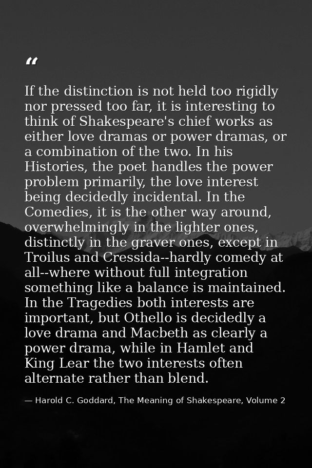 If the distinction is not held too rigidly nor pressed too far, it is interesting to think of Shakespeare's chief works  — Harold C. Goddard, The Meaning of Shakespeare, Volume 2