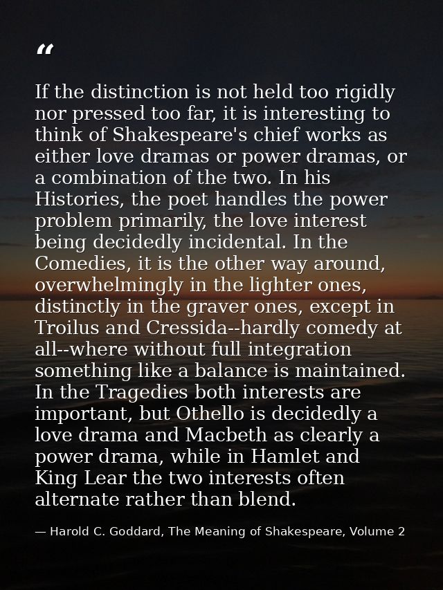 If the distinction is not held too rigidly nor pressed too far, it is interesting to think of Shakespeare's chief works  — Harold C. Goddard, The Meaning of Shakespeare, Volume 2