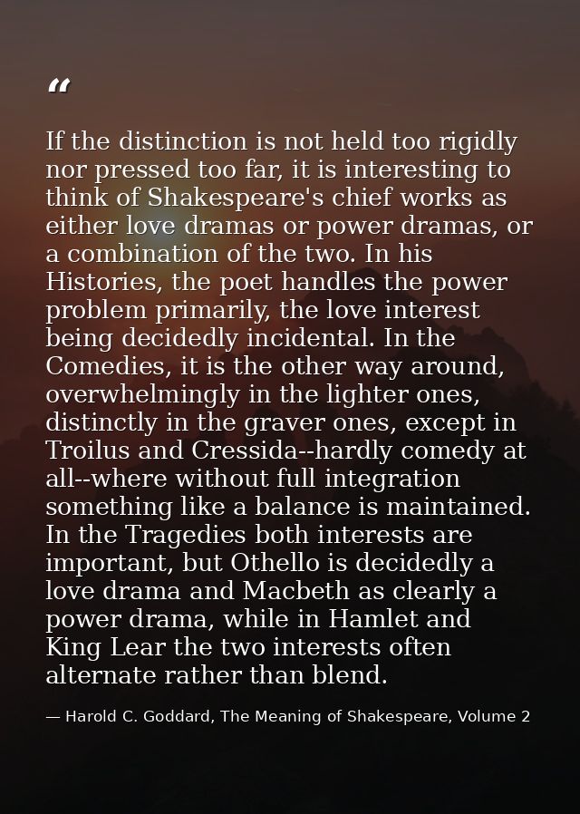 If the distinction is not held too rigidly nor pressed too far, it is interesting to think of Shakespeare's chief works  — Harold C. Goddard, The Meaning of Shakespeare, Volume 2