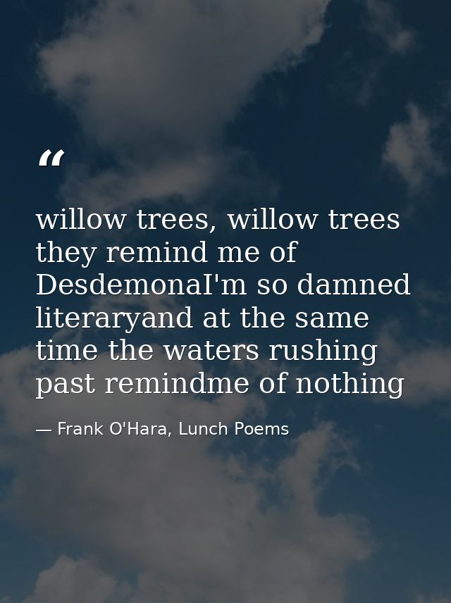 willow trees, willow trees they remind me of DesdemonaI'm so damned literaryand at the same time the waters rushing past — Frank O'Hara, Lunch Poems