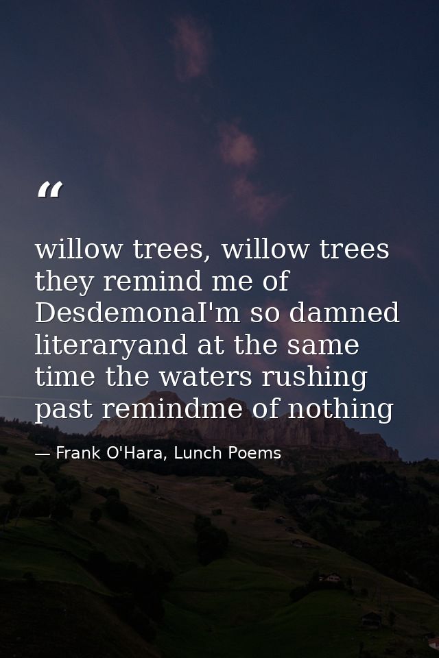 willow trees, willow trees they remind me of DesdemonaI'm so damned literaryand at the same time the waters rushing past — Frank O'Hara, Lunch Poems