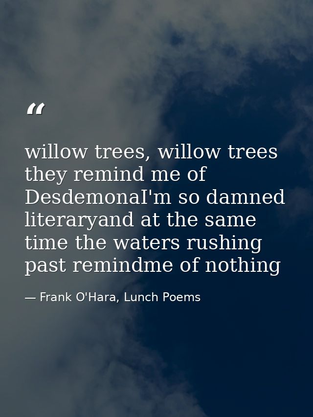 willow trees, willow trees they remind me of DesdemonaI'm so damned literaryand at the same time the waters rushing past — Frank O'Hara, Lunch Poems
