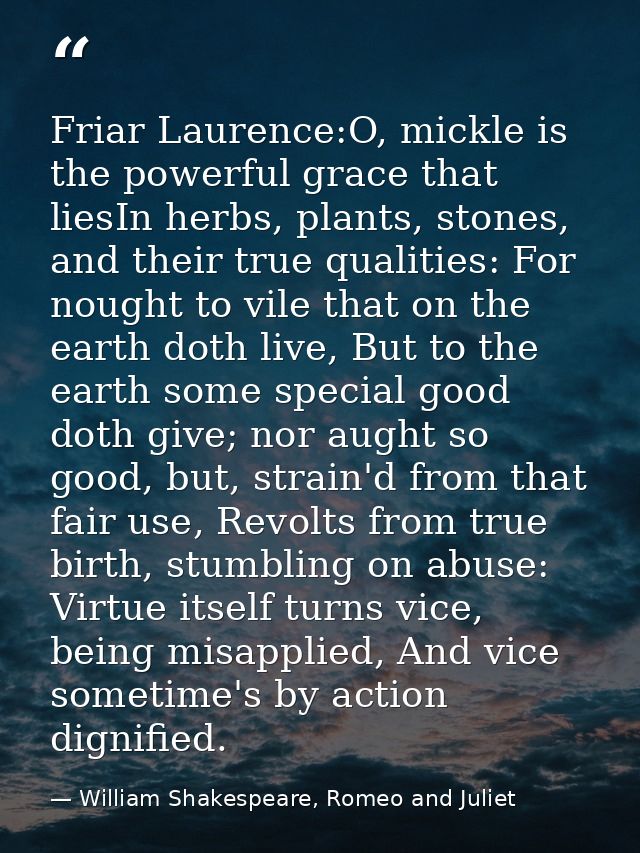 Friar Laurence:O, mickle is the powerful grace that liesIn herbs, plants, stones, and their true qualities: For nought t — William Shakespeare, Romeo and Juliet