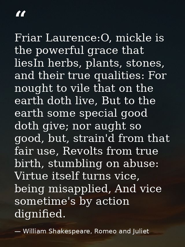 Friar Laurence:O, mickle is the powerful grace that liesIn herbs, plants, stones, and their true qualities: For nought t — William Shakespeare, Romeo and Juliet