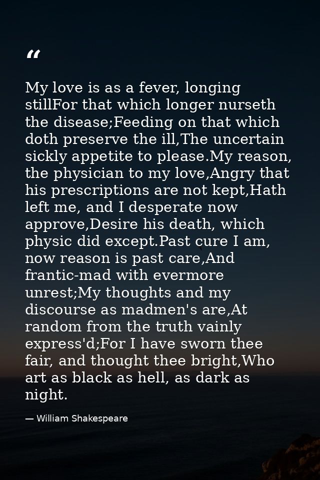 My love is as a fever, longing stillFor that which longer nurseth the disease;Feeding on that which doth preserve the il — William Shakespeare