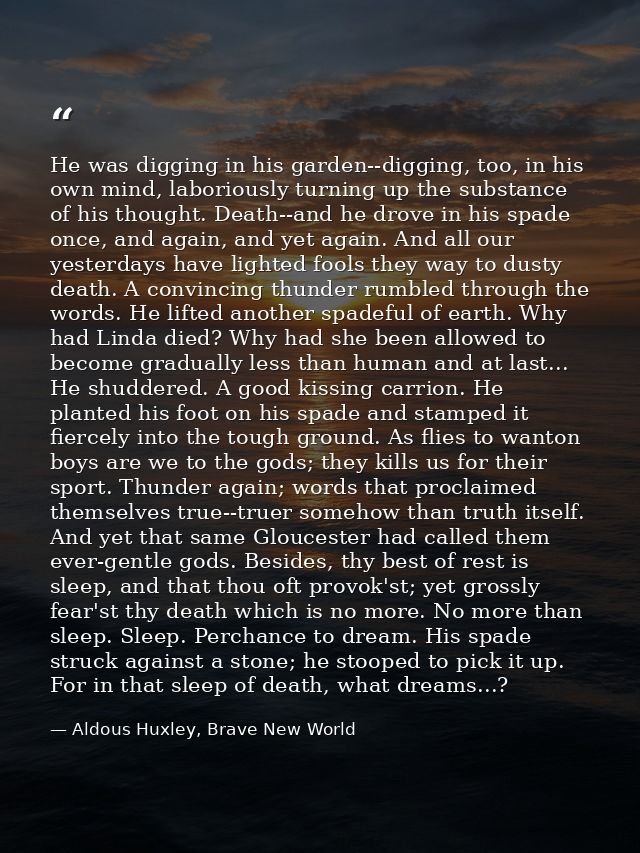 He was digging in his garden--digging, too, in his own mind, laboriously turning up the substance of his thought. Death- — Aldous Huxley, Brave New World