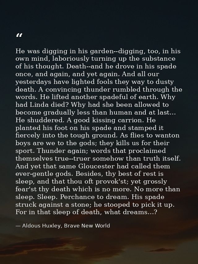 He was digging in his garden--digging, too, in his own mind, laboriously turning up the substance of his thought. Death- — Aldous Huxley, Brave New World
