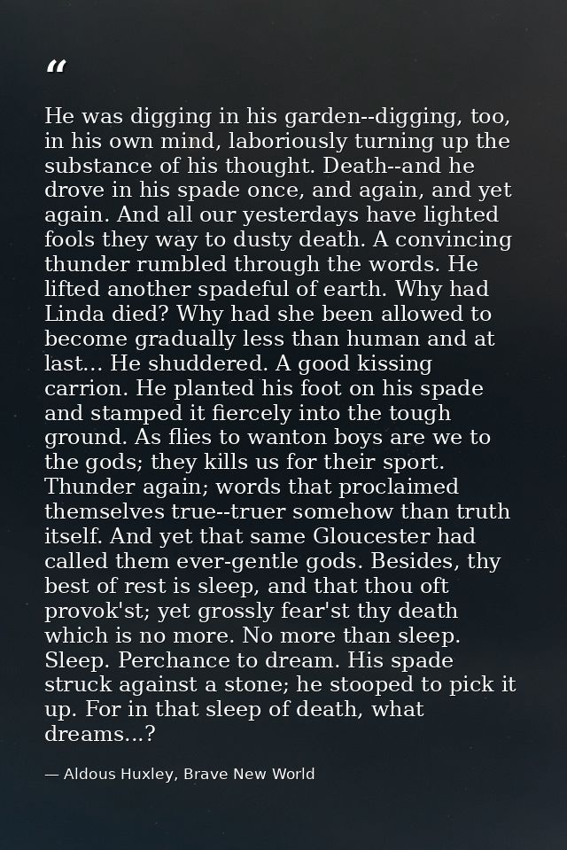 He was digging in his garden--digging, too, in his own mind, laboriously turning up the substance of his thought. Death- — Aldous Huxley, Brave New World