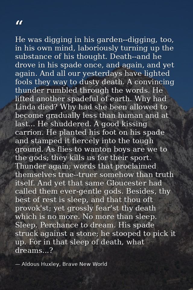 He was digging in his garden--digging, too, in his own mind, laboriously turning up the substance of his thought. Death- — Aldous Huxley, Brave New World