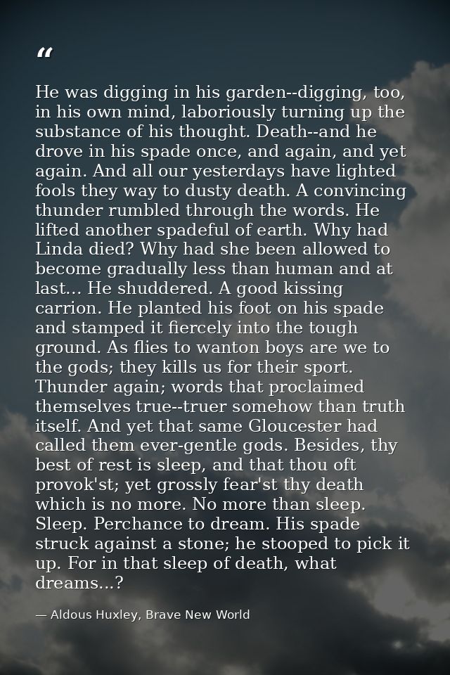 He was digging in his garden--digging, too, in his own mind, laboriously turning up the substance of his thought. Death- — Aldous Huxley, Brave New World