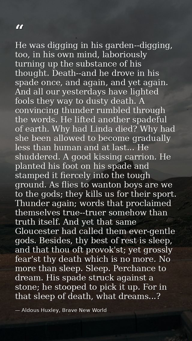 He was digging in his garden--digging, too, in his own mind, laboriously turning up the substance of his thought. Death- — Aldous Huxley, Brave New World
