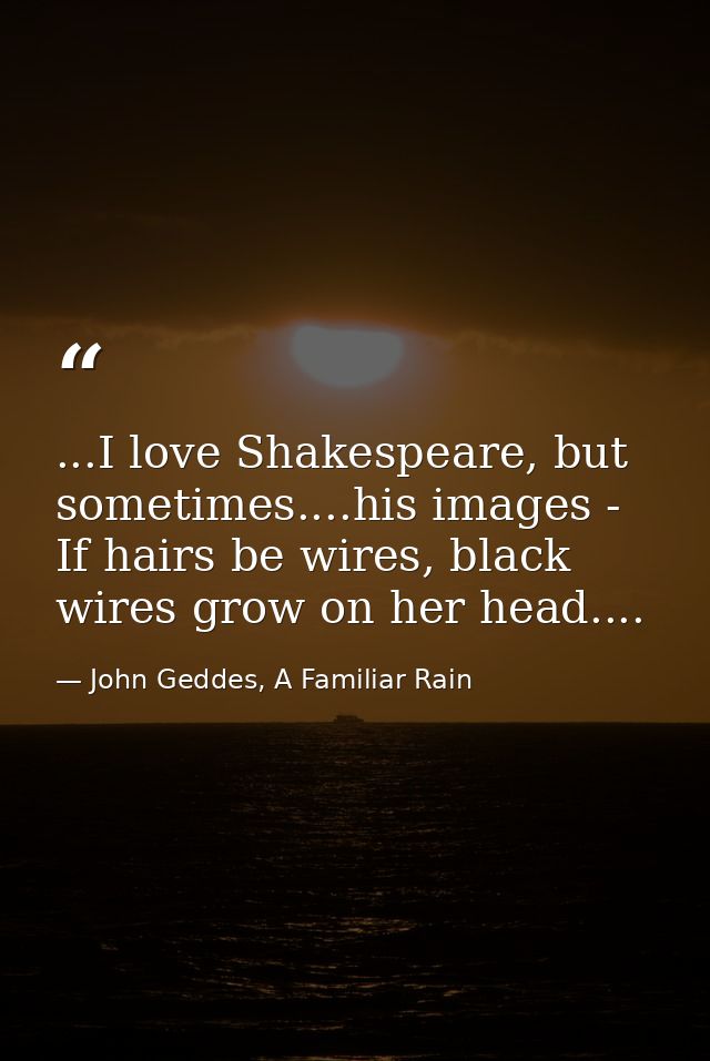 ...I love Shakespeare, but sometimes....his images - If hairs be wires, black wires grow on her head.... — John Geddes, A Familiar Rain