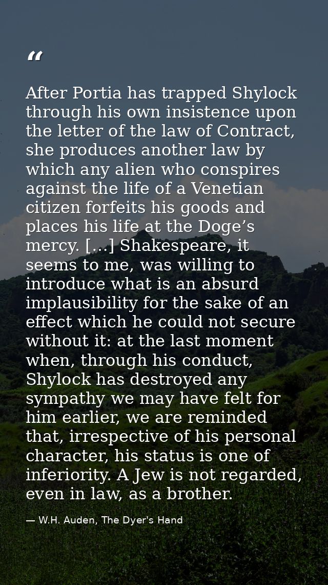 After Portia has trapped Shylock through his own insistence upon the letter of the law of Contract, she produces another — W.H. Auden, The Dyer's Hand