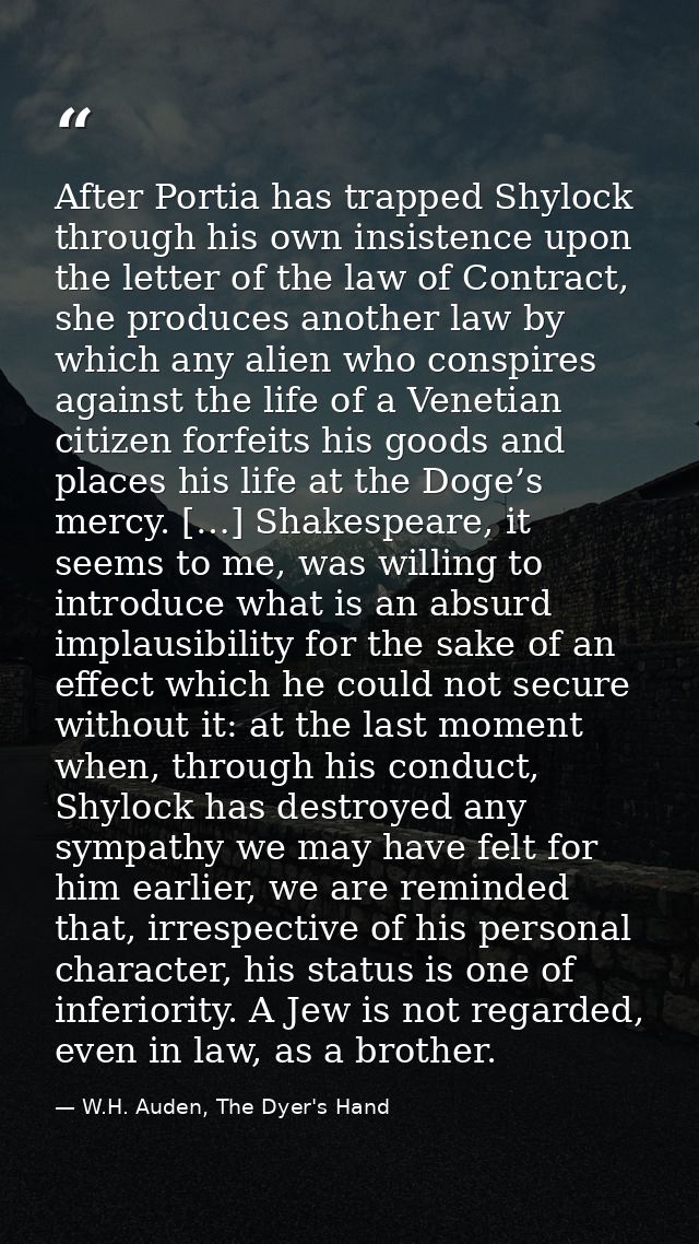 After Portia has trapped Shylock through his own insistence upon the letter of the law of Contract, she produces another — W.H. Auden, The Dyer's Hand
