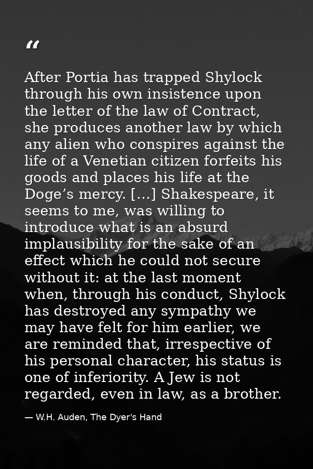 After Portia has trapped Shylock through his own insistence upon the letter of the law of Contract, she produces another — W.H. Auden, The Dyer's Hand