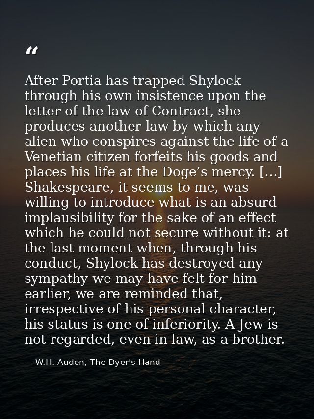 After Portia has trapped Shylock through his own insistence upon the letter of the law of Contract, she produces another — W.H. Auden, The Dyer's Hand